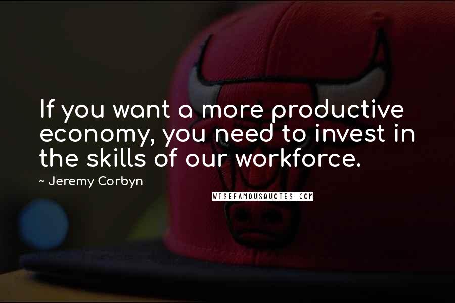 Jeremy Corbyn Quotes: If you want a more productive economy, you need to invest in the skills of our workforce.