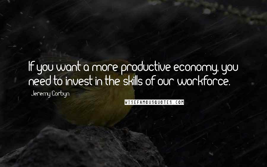 Jeremy Corbyn Quotes: If you want a more productive economy, you need to invest in the skills of our workforce.