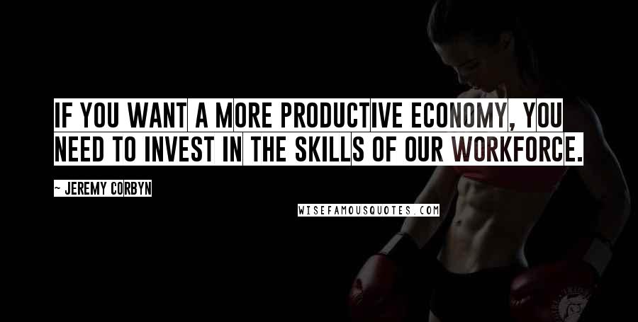 Jeremy Corbyn Quotes: If you want a more productive economy, you need to invest in the skills of our workforce.