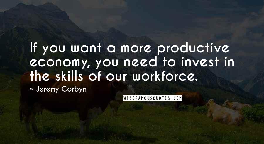 Jeremy Corbyn Quotes: If you want a more productive economy, you need to invest in the skills of our workforce.