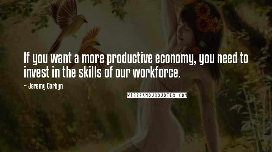 Jeremy Corbyn Quotes: If you want a more productive economy, you need to invest in the skills of our workforce.