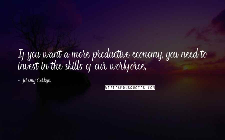 Jeremy Corbyn Quotes: If you want a more productive economy, you need to invest in the skills of our workforce.