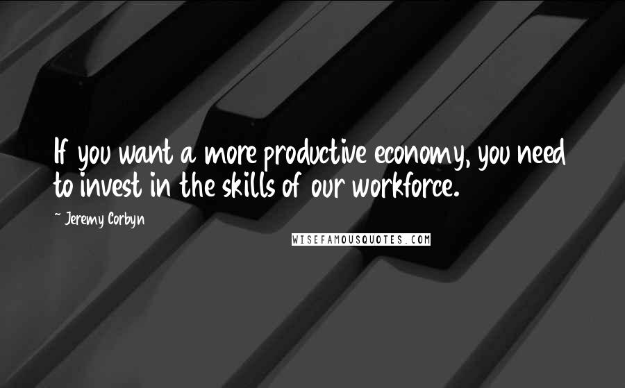 Jeremy Corbyn Quotes: If you want a more productive economy, you need to invest in the skills of our workforce.