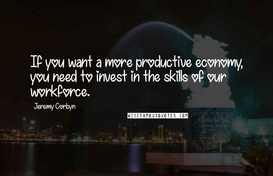 Jeremy Corbyn Quotes: If you want a more productive economy, you need to invest in the skills of our workforce.