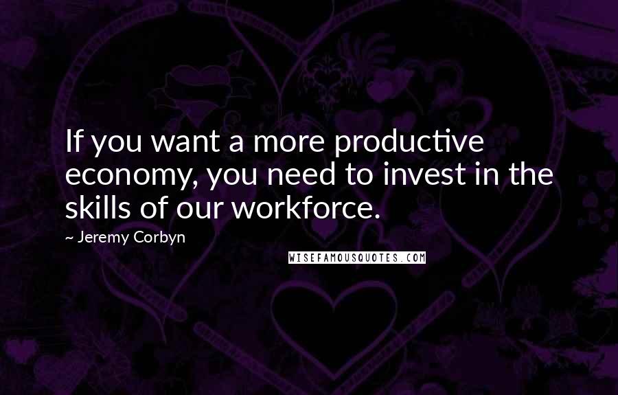 Jeremy Corbyn Quotes: If you want a more productive economy, you need to invest in the skills of our workforce.