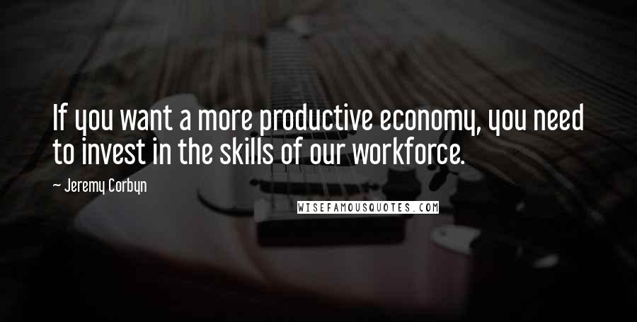 Jeremy Corbyn Quotes: If you want a more productive economy, you need to invest in the skills of our workforce.