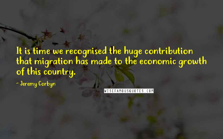 Jeremy Corbyn Quotes: It is time we recognised the huge contribution that migration has made to the economic growth of this country.