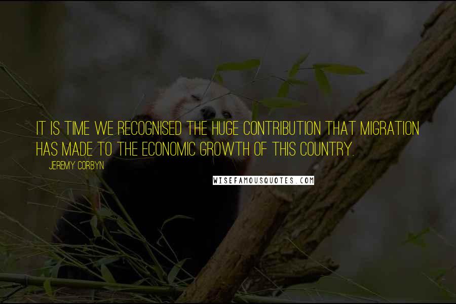 Jeremy Corbyn Quotes: It is time we recognised the huge contribution that migration has made to the economic growth of this country.