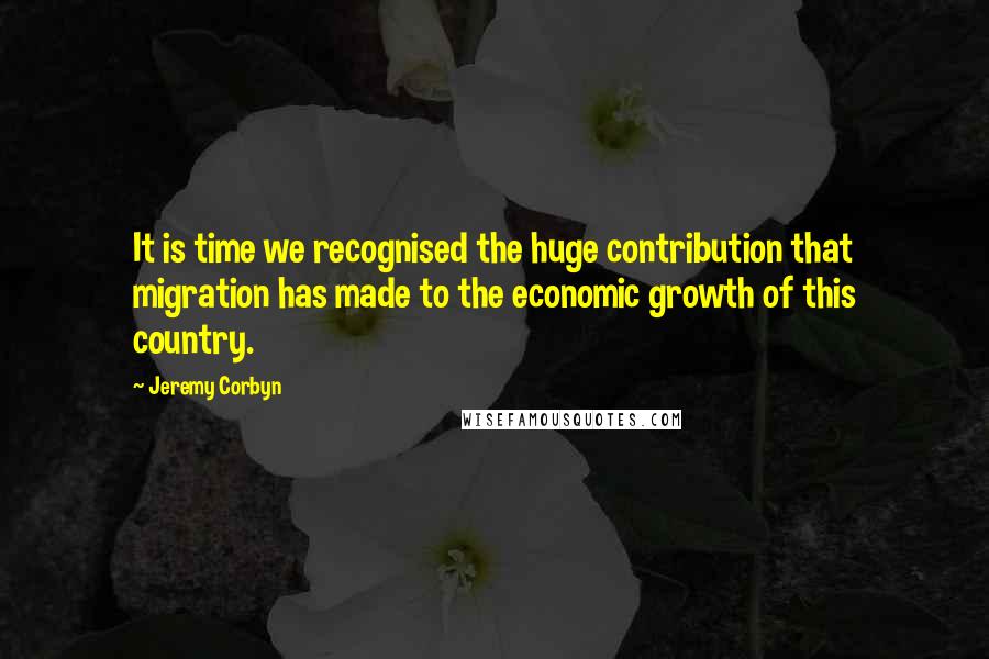 Jeremy Corbyn Quotes: It is time we recognised the huge contribution that migration has made to the economic growth of this country.