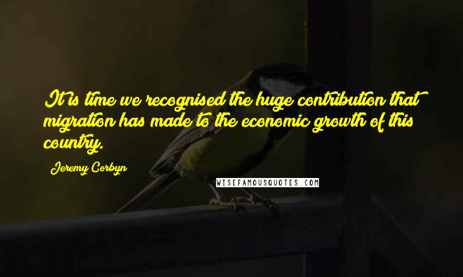 Jeremy Corbyn Quotes: It is time we recognised the huge contribution that migration has made to the economic growth of this country.