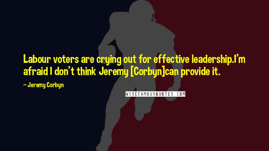Jeremy Corbyn Quotes: Labour voters are crying out for effective leadership.I'm afraid I don't think Jeremy [Corbyn]can provide it.