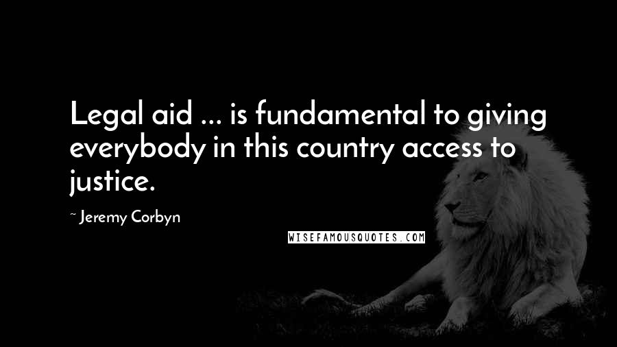 Jeremy Corbyn Quotes: Legal aid ... is fundamental to giving everybody in this country access to justice.