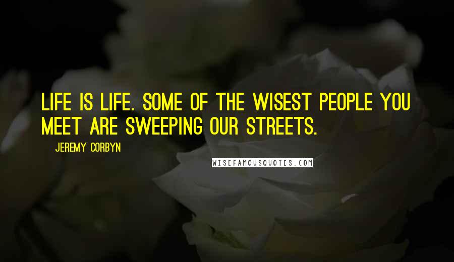 Jeremy Corbyn Quotes: Life is life. Some of the wisest people you meet are sweeping our streets.