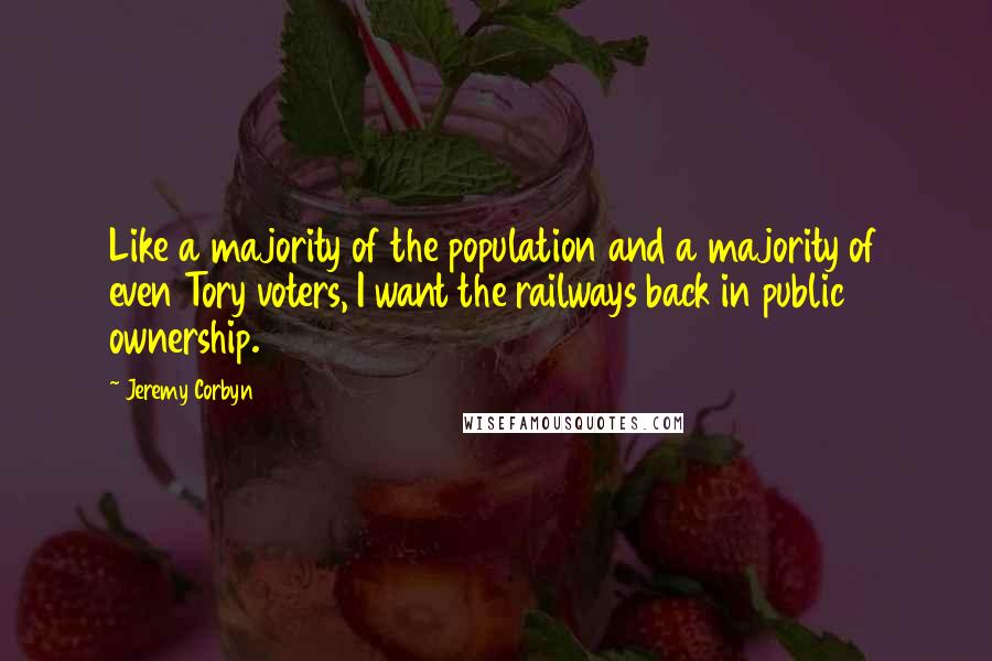 Jeremy Corbyn Quotes: Like a majority of the population and a majority of even Tory voters, I want the railways back in public ownership.