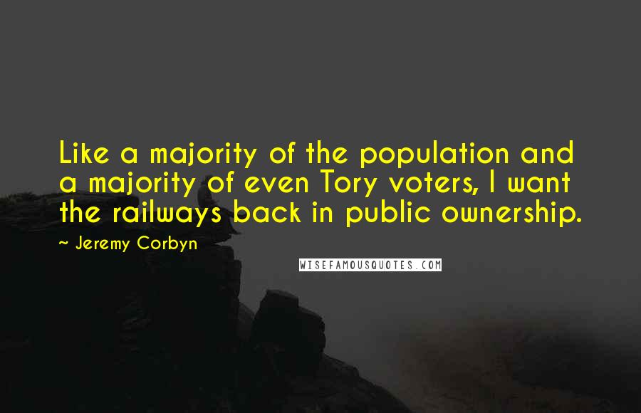 Jeremy Corbyn Quotes: Like a majority of the population and a majority of even Tory voters, I want the railways back in public ownership.