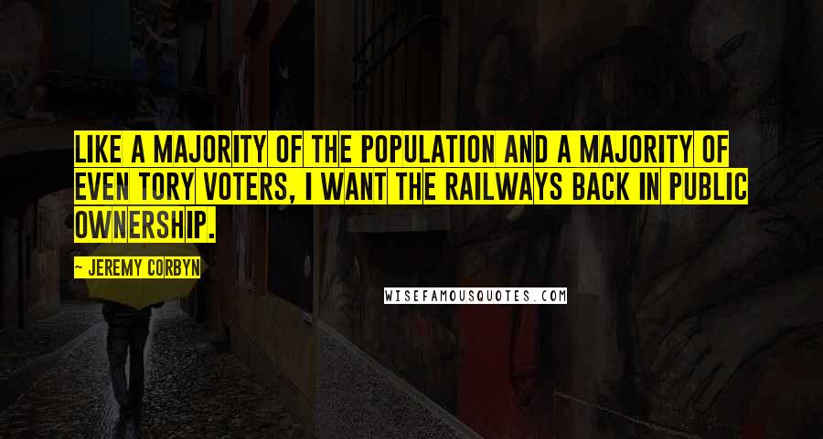 Jeremy Corbyn Quotes: Like a majority of the population and a majority of even Tory voters, I want the railways back in public ownership.