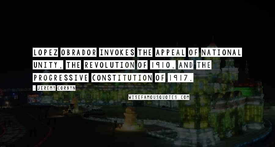Jeremy Corbyn Quotes: Lopez Obrador invokes the appeal of national unity, the revolution of 1910, and the progressive constitution of 1917.