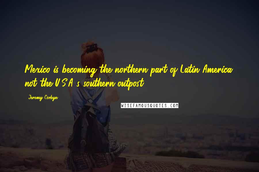 Jeremy Corbyn Quotes: Mexico is becoming the northern part of Latin America, not the U.S.A.'s southern outpost.