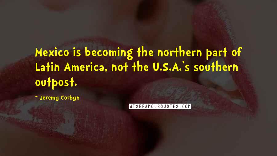 Jeremy Corbyn Quotes: Mexico is becoming the northern part of Latin America, not the U.S.A.'s southern outpost.