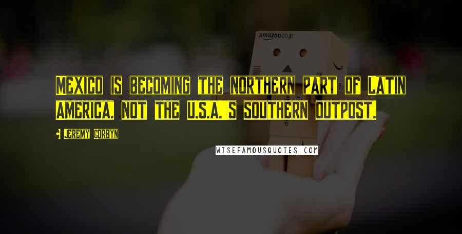 Jeremy Corbyn Quotes: Mexico is becoming the northern part of Latin America, not the U.S.A.'s southern outpost.