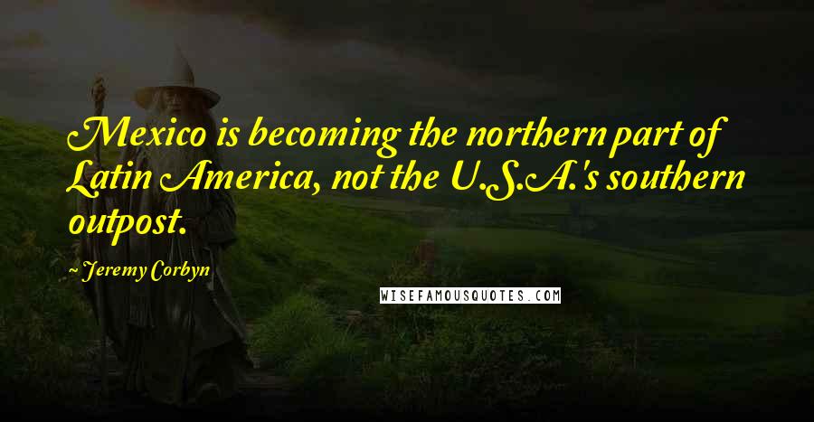 Jeremy Corbyn Quotes: Mexico is becoming the northern part of Latin America, not the U.S.A.'s southern outpost.