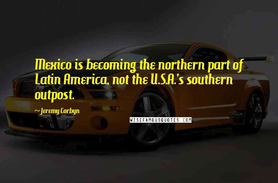 Jeremy Corbyn Quotes: Mexico is becoming the northern part of Latin America, not the U.S.A.'s southern outpost.