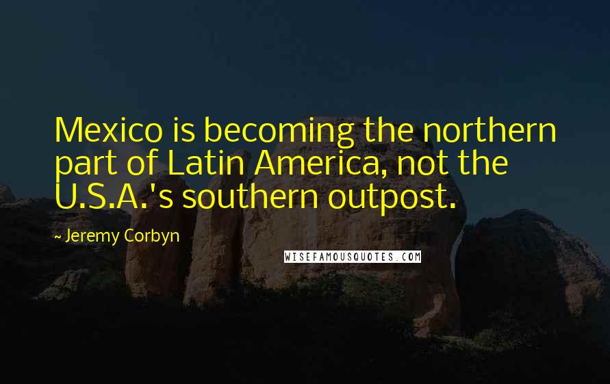 Jeremy Corbyn Quotes: Mexico is becoming the northern part of Latin America, not the U.S.A.'s southern outpost.