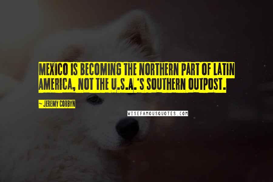 Jeremy Corbyn Quotes: Mexico is becoming the northern part of Latin America, not the U.S.A.'s southern outpost.