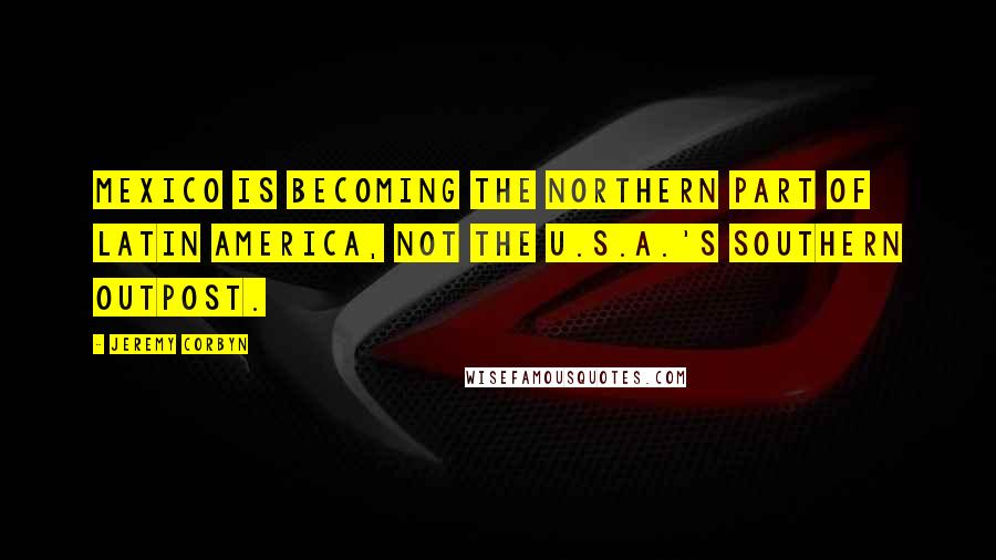 Jeremy Corbyn Quotes: Mexico is becoming the northern part of Latin America, not the U.S.A.'s southern outpost.