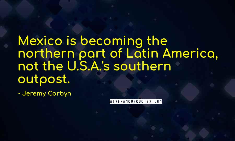 Jeremy Corbyn Quotes: Mexico is becoming the northern part of Latin America, not the U.S.A.'s southern outpost.