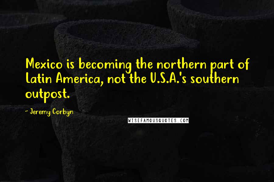 Jeremy Corbyn Quotes: Mexico is becoming the northern part of Latin America, not the U.S.A.'s southern outpost.