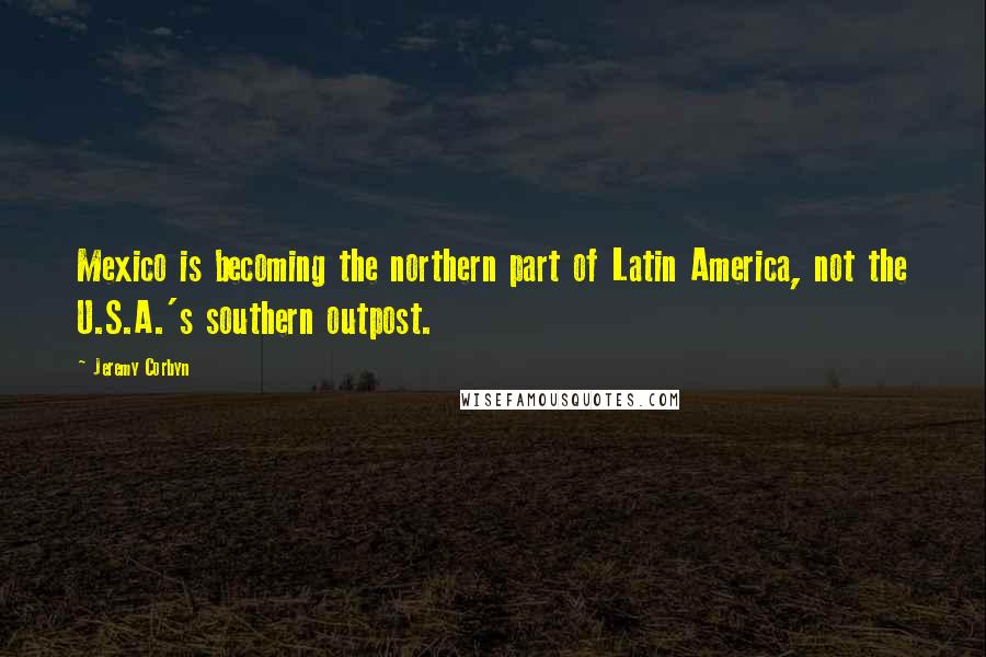 Jeremy Corbyn Quotes: Mexico is becoming the northern part of Latin America, not the U.S.A.'s southern outpost.