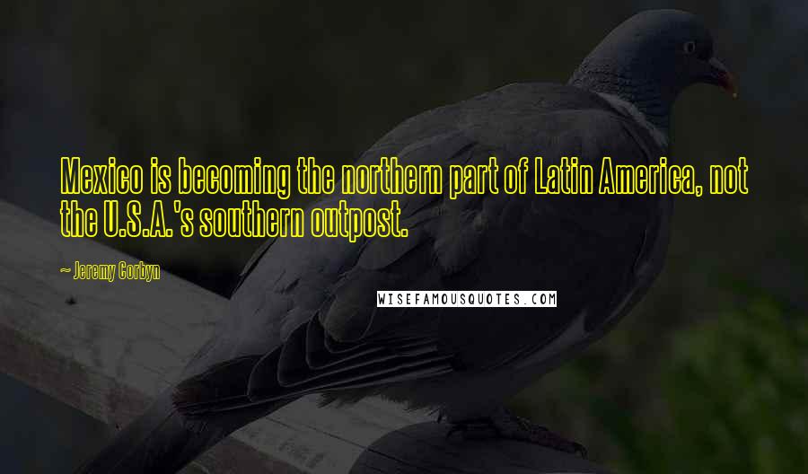 Jeremy Corbyn Quotes: Mexico is becoming the northern part of Latin America, not the U.S.A.'s southern outpost.