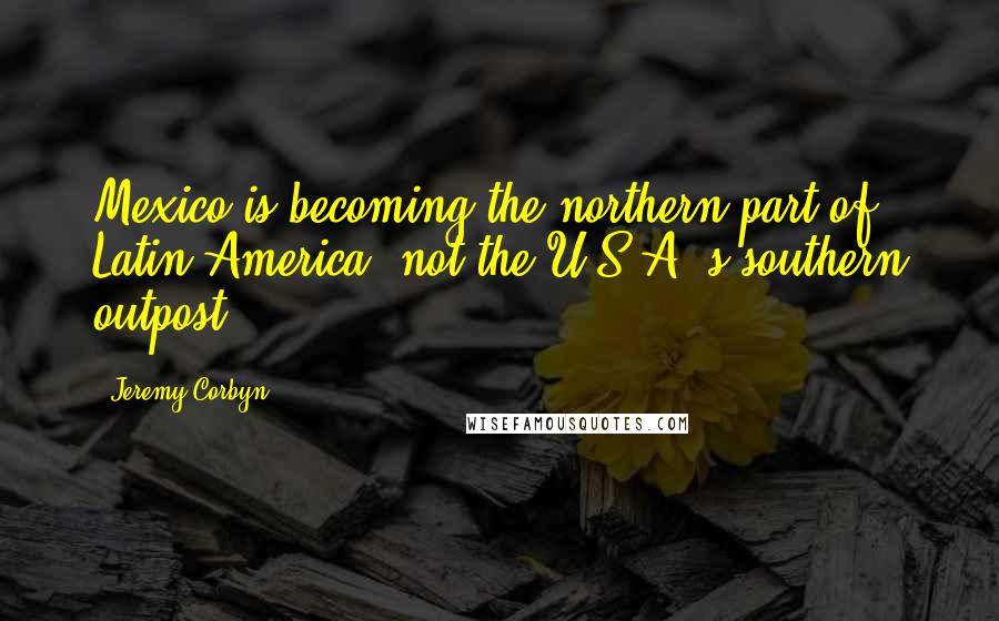 Jeremy Corbyn Quotes: Mexico is becoming the northern part of Latin America, not the U.S.A.'s southern outpost.