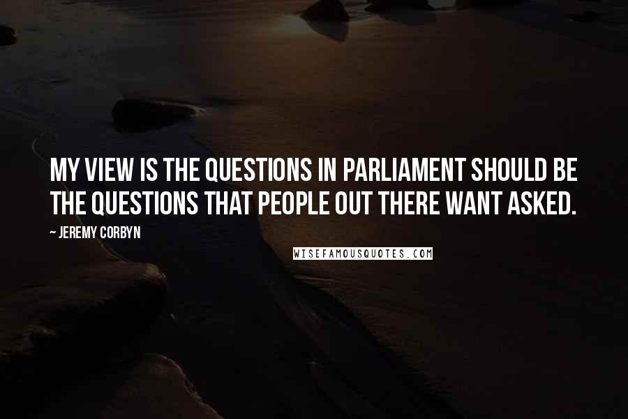 Jeremy Corbyn Quotes: My view is the questions in Parliament should be the questions that people out there want asked.