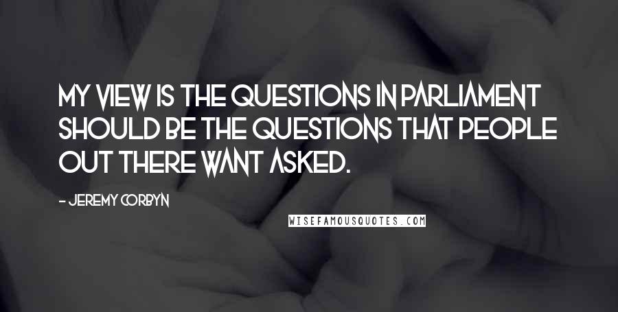 Jeremy Corbyn Quotes: My view is the questions in Parliament should be the questions that people out there want asked.