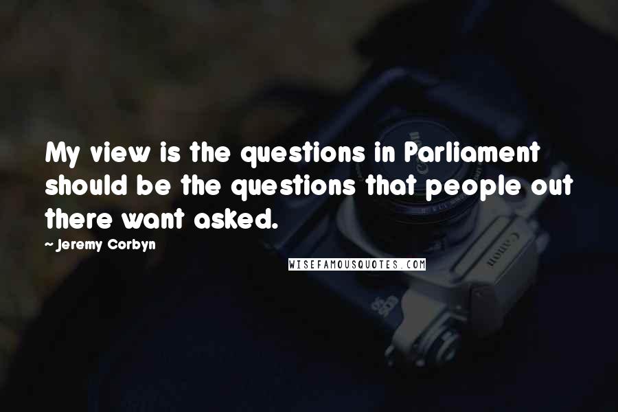 Jeremy Corbyn Quotes: My view is the questions in Parliament should be the questions that people out there want asked.