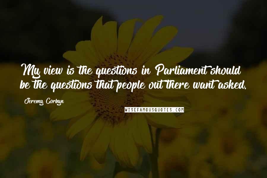 Jeremy Corbyn Quotes: My view is the questions in Parliament should be the questions that people out there want asked.