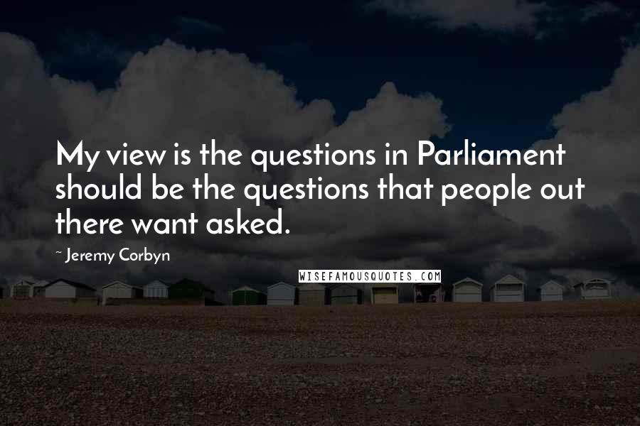 Jeremy Corbyn Quotes: My view is the questions in Parliament should be the questions that people out there want asked.