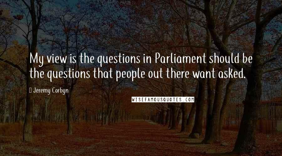 Jeremy Corbyn Quotes: My view is the questions in Parliament should be the questions that people out there want asked.