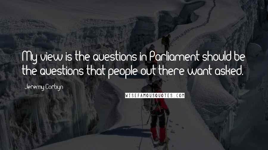 Jeremy Corbyn Quotes: My view is the questions in Parliament should be the questions that people out there want asked.