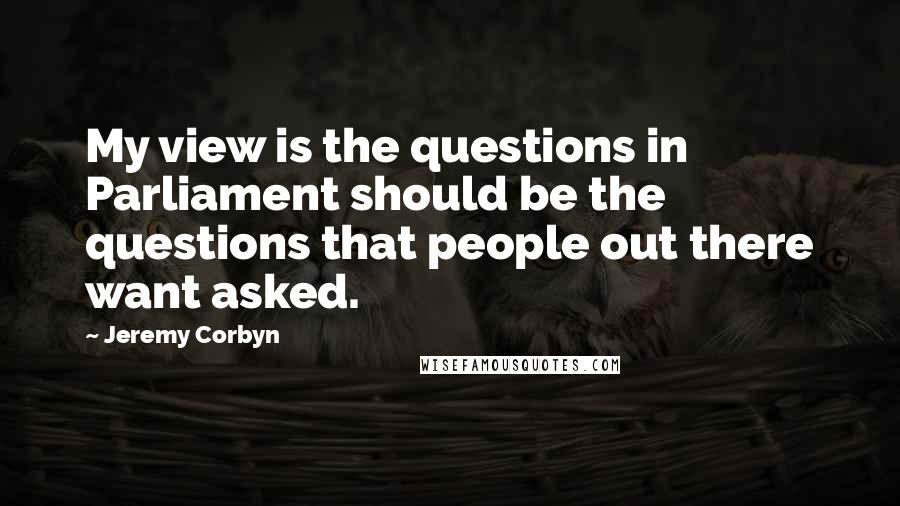 Jeremy Corbyn Quotes: My view is the questions in Parliament should be the questions that people out there want asked.