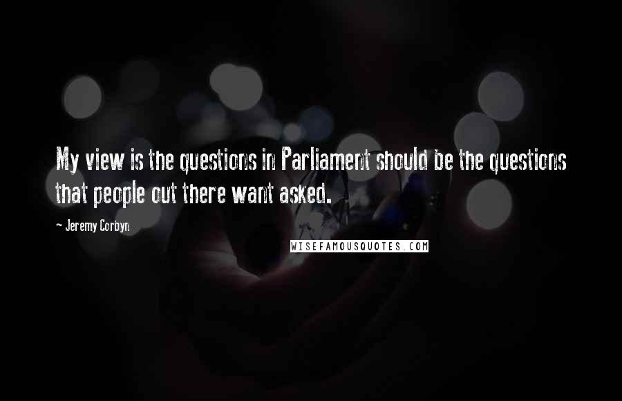 Jeremy Corbyn Quotes: My view is the questions in Parliament should be the questions that people out there want asked.