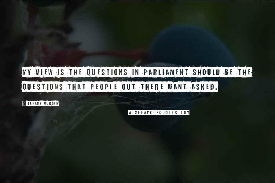 Jeremy Corbyn Quotes: My view is the questions in Parliament should be the questions that people out there want asked.