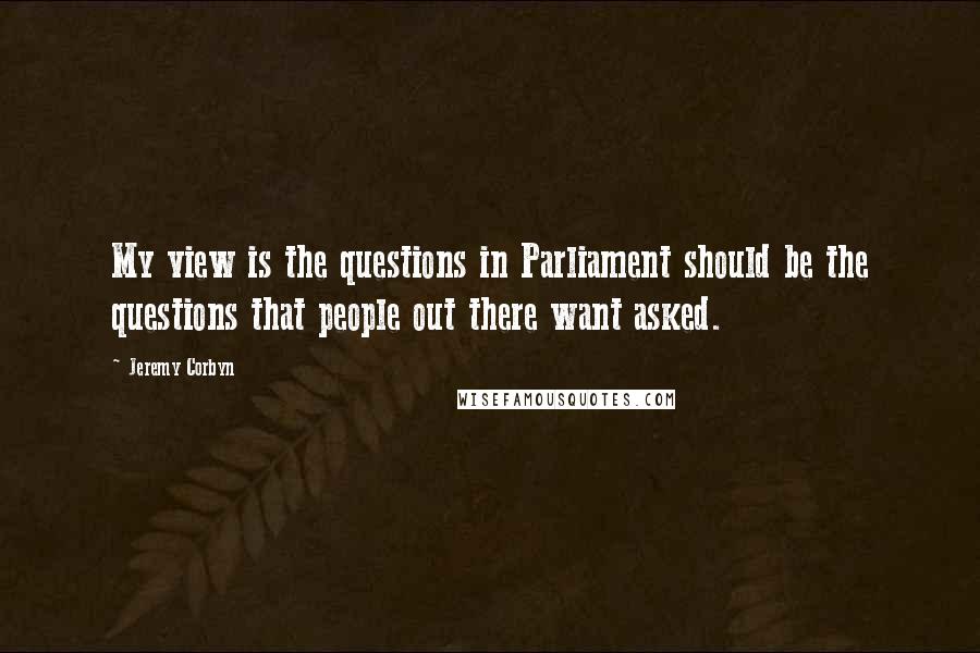 Jeremy Corbyn Quotes: My view is the questions in Parliament should be the questions that people out there want asked.