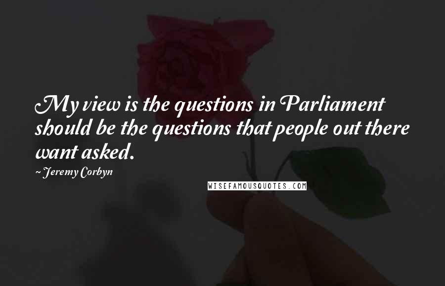 Jeremy Corbyn Quotes: My view is the questions in Parliament should be the questions that people out there want asked.