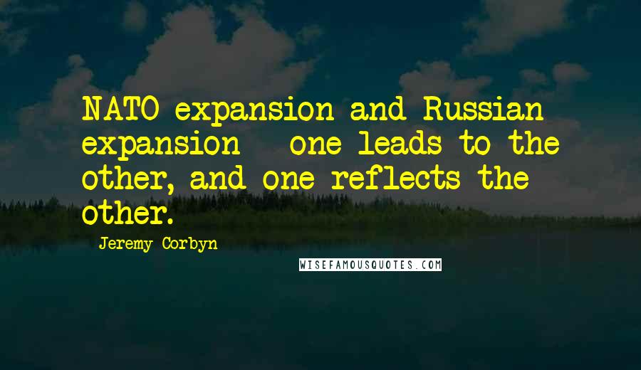 Jeremy Corbyn Quotes: NATO expansion and Russian expansion - one leads to the other, and one reflects the other.