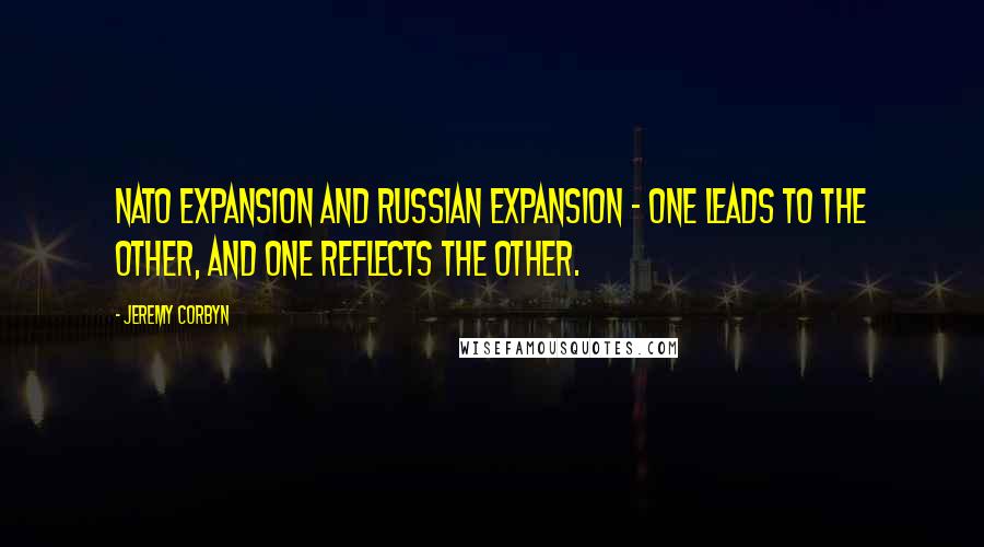 Jeremy Corbyn Quotes: NATO expansion and Russian expansion - one leads to the other, and one reflects the other.