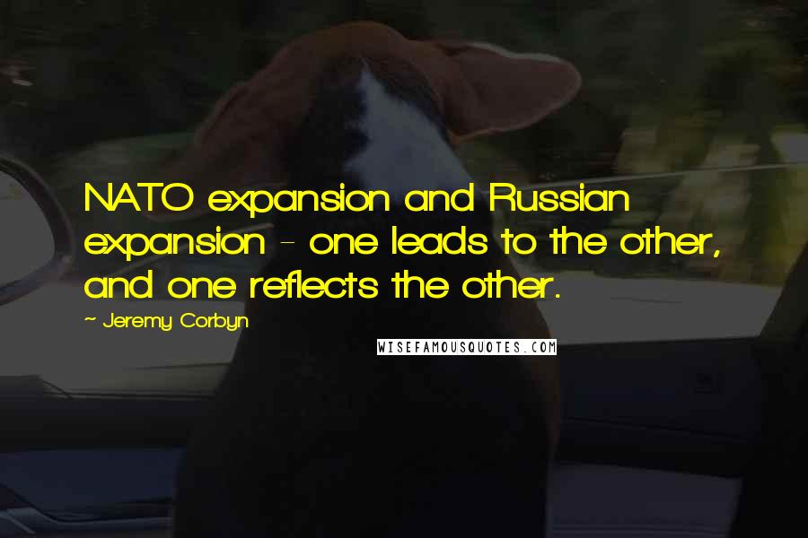 Jeremy Corbyn Quotes: NATO expansion and Russian expansion - one leads to the other, and one reflects the other.
