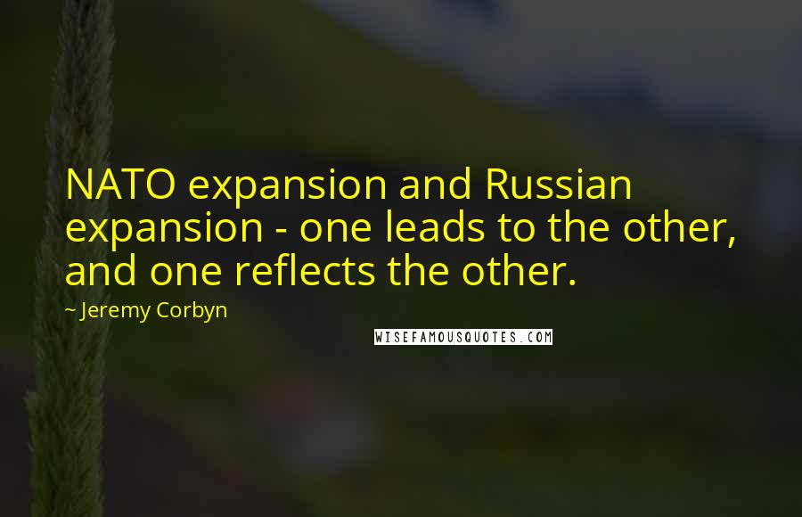 Jeremy Corbyn Quotes: NATO expansion and Russian expansion - one leads to the other, and one reflects the other.